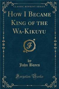 How I Became King of the Wa-Kikuyu (Classic Reprint)