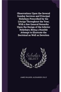 Observations Upon the Several Sunday Services and Principal Holydays Prescribed by the Liturgy Throughout the Year; With a few General Remarks Upon the Design of the Inferior Holydays; Being a Humble Attempt to Illustrate the Doctrinal as Well as D
