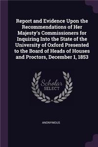 Report and Evidence Upon the Recommendations of Her Majesty's Commissioners for Inquiring Into the State of the University of Oxford Presented to the Board of Heads of Houses and Proctors, December 1, 1853