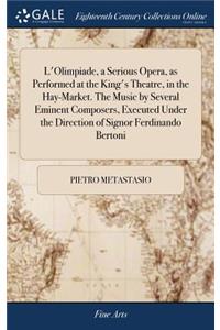 L'Olimpiade, a Serious Opera, as Performed at the King's Theatre, in the Hay-Market. The Music by Several Eminent Composers, Executed Under the Direction of Signor Ferdinando Bertoni