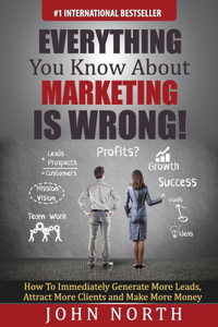 Everything You Know About Marketing Is Wrong!: How to Immediately Generate More Leads, Attract More Clients and Make More Money