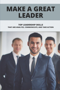 Make A Great Leader: Top Leadership Skills That Are Analyze, Communicate, And Take Action: Great Leaders