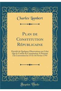 Plan de Constitution RÃ©publicaine: PrÃ©cÃ©dÃ© de Quelques Observations Sur Celui Que Le ComitÃ© de Constitution a PrÃ©sentÃ© Ã? La Convention Les 15 Et 16 FÃ©vrier 1793 (Classic Reprint)