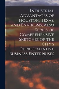 Industrial Advantages of Houston, Texas, and Environs, Also Series of Comprehensive Sketches of the City's Representative Business Enterprises