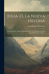 Julia, ó, La Nueva Heloisa: Cartas De Dos Amantes Habitantes De Una Pequeña Ciudad, A La Falda De Los Alpes...