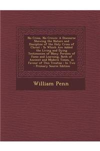 No Cross, No Crown: A Discourse Showing the Nature and Discipline of the Holy Cross of Christ: To Which Are Added the Living and Dying Testimonies of Many Persons of Fame and Learning, Both of Ancient and Modern Times, in Favour of This Treatise: I