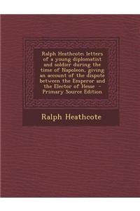 Ralph Heathcote; Letters of a Young Diplomatist and Soldier During the Time of Napoleon, Giving an Account of the Dispute Between the Emperor and the