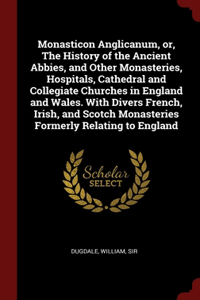 Monasticon Anglicanum, or, The History of the Ancient Abbies, and Other Monasteries, Hospitals, Cathedral and Collegiate Churches in England and Wales. With Divers French, Irish, and Scotch Monasteries Formerly Relating to England