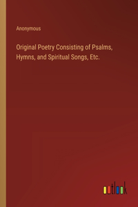Original Poetry Consisting of Psalms, Hymns, and Spiritual Songs, Etc.