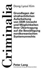 Grundlagen Der Strafrechtlichen Aufarbeitung Von Ddr-Unrecht Und Moeglichkeiten Ihrer Uebertragung Auf Die Bewaeltigung Nordkoreanischen Systemunrechts