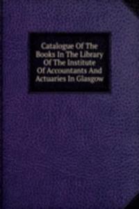 Catalogue Of The Books In The Library Of The Institute Of Accountants And Actuaries In Glasgow