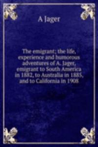 emigrant; the life, experience and humorous adventures of A. Jager, emigrant to South America in 1882, to Australia in 1885, and to California in 1908