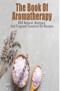 Book Of Aromatherapy_ 600 Natural, Nontoxic, And Fragrant Essential Oil Recipes