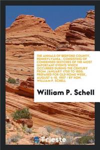 The Annals of Bedford County, Pennsylvania: Consisting of Condensed Sketches of the Most Important Events Which Occurred During the Century from January 1750 to 1850; Prepared for Old Home Week, August 4-10, 1907 / By Hon. William P. Schell