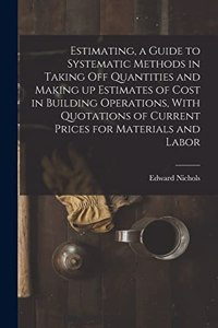 Estimating, a Guide to Systematic Methods in Taking off Quantities and Making up Estimates of Cost in Building Operations, With Quotations of Current Prices for Materials and Labor