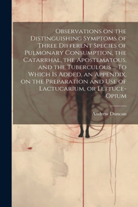 Observations on the Distinguishing Symptoms of Three Different Species of Pulmonary Consumption, the Catarrhal, the Apostematous, and the Tuberculous ... To Which is Added, an Appendix, on the Preparation and Use of Lactucarium, or Lettuce-opium