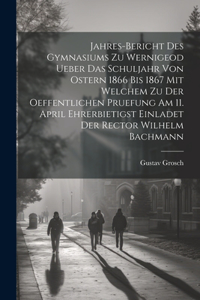 Jahres-Bericht des Gymnasiums zu Wernigeod ueber das Schuljahr von Ostern 1866 bis 1867 mit welchem zu der Oeffentlichen Pruefung am 11. April ehrerbietigst einladet der Rector Wilhelm Bachmann