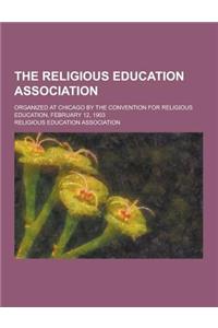 The Religious Education Association; Organized at Chicago by the Convention for Religious Education, February 12, 1903