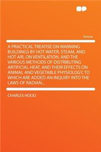 A Practical Treatise on Warming Buildings by Hot Water, Steam, and Hot Air, on Ventilation, and the Various Methods of Distributing Artificial Heat, and Their Effects on Animal and Vegetable Physiology, to Which Are Added an Inquiry Into the Laws o