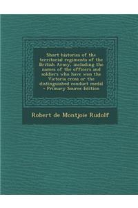 Short Histories of the Territorial Regiments of the British Army, Including the Names of the Officers and Soldiers Who Have Won the Victoria Cross or the Distinguished Conduct Medal - Primary Source Edition