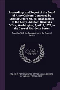 Proceedings and Report of the Board of Army Officers, Convened by Special Orders No. 78, Headquarers of the Army, Adjutant General's Office, Washington, April 12, 1878, in the Case of Fitz-John Porter