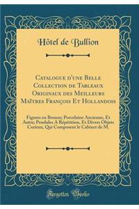 Catalogue d'Une Belle Collection de Tableaux Originaux Des Meilleurs MaÃ®tres FranÃ§ois Et Hollandois: Figures En Bronze; Porcelaine Ancienne, Et Autre; Pendules a RÃ©pÃ©tition, Et Divers Objets Curieux, Qui Composent Le Cabinet de M. (Classic Repr