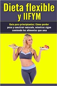 Dieta flexible y IIFYM Guía para principiantes: Cómo Perder Peso Y Construir Músculo, Mientras Sigue Comiendo Los Alimentos Que AMA