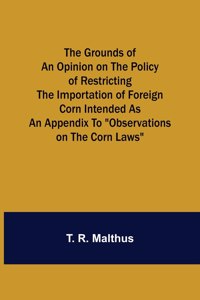 Grounds of an Opinion on the Policy of Restricting the Importation of Foreign Corn Intended as an appendix to 