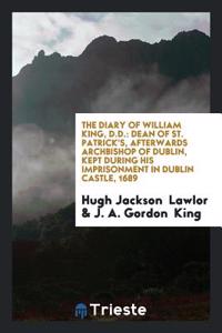 The Diary of William King, D.D.: Dean of St. Patrick's, Afterwards Archbishop of Dublin, Kept during His Imprisonment in Dublin Castle, 1689