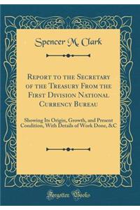 Report to the Secretary of the Treasury from the First Division National Currency Bureau: Showing Its Origin, Growth, and Present Condition, with Details of Work Done, &c (Classic Reprint): Showing Its Origin, Growth, and Present Condition, with Details of Work Done, &c (Classic Reprint)