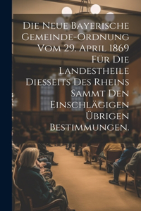 neue bayerische Gemeinde-Ordnung vom 29. April 1869 für die Landestheile diesseits des Rheins sammt den einschlägigen übrigen Bestimmungen.