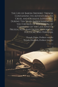 The Life of Baron Frederic Trenck; Containing his Adventures, his Cruel and Excessive Sufferings, During ten Years Imprisonment, at the Fortress of Magdeburg by Command of the Late King of Prussia; Also Anecdotes, Historical, Political, and Persona