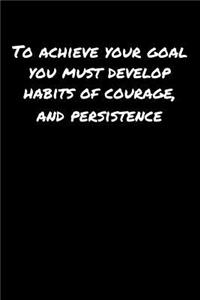 To Achieve Your Goal You Must Develop Habits Of Courage and Persistence
