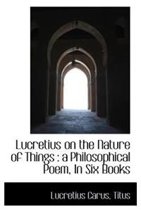 Lucretius on the Nature of Things: A Philosophical Poem, in Six Books