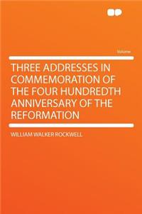 Three Addresses in Commemoration of the Four Hundredth Anniversary of the Reformation