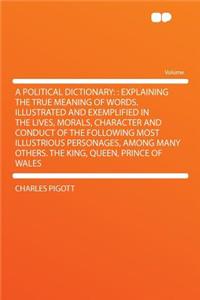 A Political Dictionary: : Explaining the True Meaning of Words. Illustrated and Exemplified in the Lives, Morals, Character and Conduct of the Following Most Illustrious Personages, Among Many Others. the King, Queen, Prince of Wales