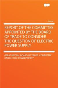 Report of the Committee Appointed by the Board of Trade to Consider the Question of Electric Power Supply