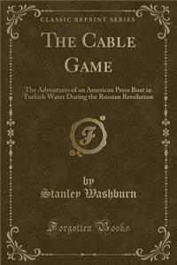 The Cable Game: The Adventures of an American Press Boat in Turkish Water During the Russian Revolution (Classic Reprint)