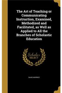 The Art of Teaching or Communicating Instruction, Examined, Methodized and Facilitated, as Well as Applied to All the Branches of Scholastic Education