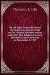 On the light thrown by recent investigations on electricity on the relation between matter and ether The Adamson lecture delivered at the University on November 4, 1907