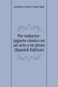 Por seductor: juguete comico en un acto y en prosa (Spanish Edition)