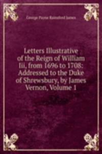 Letters Illustrative of the Reign of William Iii, from 1696 to 1708: Addressed to the Duke of Shrewsbury, by James Vernon, Volume 1