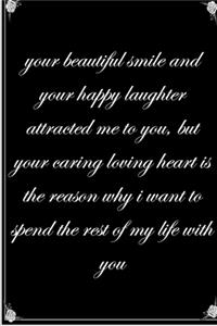 your beautiful smile and your happy laughter attracted me to you, but your caring loving heart is the reason why i want to spend the rest of my life with you