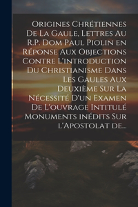 Origines chrétiennes de la Gaule, lettres au R.P. Dom Paul Piolin en réponse aux objections contre l'introduction du Christianisme dans les Gaules aux deuxième sur la nécessité d'un examen de l'ouvrage intitulé monuments inédits sur l'Apostolat de.