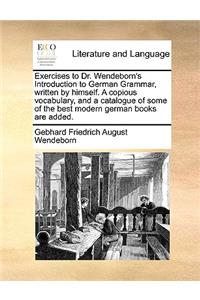 Exercises to Dr. Wendeborn's Introduction to German Grammar, Written by Himself. a Copious Vocabulary, and a Catalogue of Some of the Best Modern German Books Are Added.