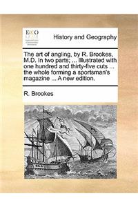 The Art of Angling, by R. Brookes, M.D. in Two Parts; ... Illustrated with One Hundred and Thirty-Five Cuts ... the Whole Forming a Sportsman's Magazine ... a New Edition.