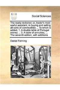 The ready reckoner; or, trader's most useful assistant, in buying and selling all sorts of commodities ... To which is added, 1. A double table of Portugal money ... 3. A table of annuities, ... The seventh edition, with additions