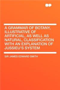 A Grammar of Botany, Illustrative of Artificial, as Well as Natural, Classification with an Explanation of Jussieu's System