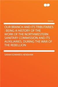 Our Branch and Its Tributaries: Being a History of the Work of the Northwestern Sanitary Commission and Its Auxiliaries, During the War of the Rebellion