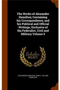 Works of Alexander Hamilton; Containing his Correspondence, and his Political and Official Writings, Exclusive of the Federalist, Civil and Military Volume 5